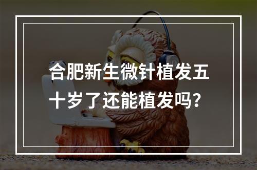 合肥新生微针植发五十岁了还能植发吗？