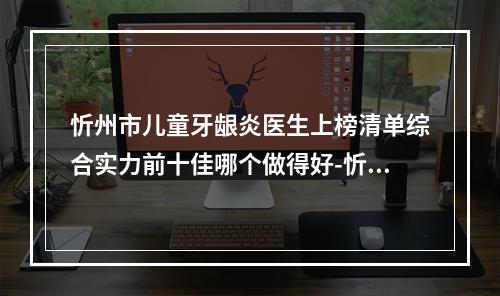 忻州市儿童牙龈炎医生上榜清单综合实力前十佳哪个做得好-忻州市儿童牙龈炎口腔医生