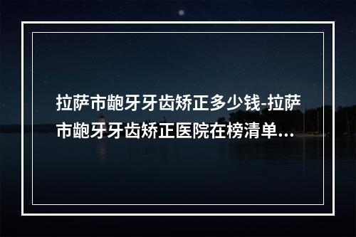 拉萨市龅牙牙齿矫正多少钱-拉萨市龅牙牙齿矫正医院在榜清单哪位专位更厉害