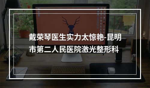 戴荣琴医生实力太惊艳-昆明市第二人民医院激光整形科