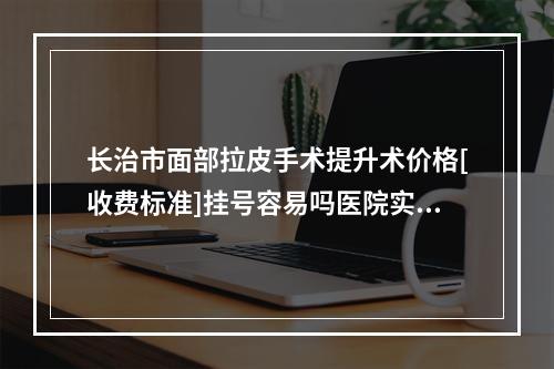 长治市面部拉皮手术提升术价格[收费标准]挂号容易吗医院实力附-长治市面部拉皮手术提升术美容价格如何