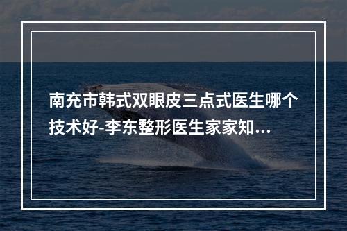 南充市韩式双眼皮三点式医生哪个技术好-李东整形医生家家知名度高