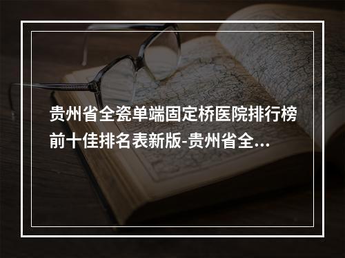 贵州省全瓷单端固定桥医院排行榜前十佳排名表新版-贵州省全瓷单端固定桥口腔医院