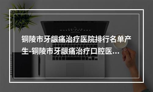 铜陵市牙龈痛治疗医院排行名单产生-铜陵市牙龈痛治疗口腔医院