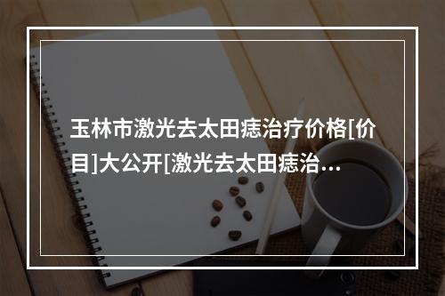 玉林市激光去太田痣治疗价格[价目]大公开[激光去太田痣治疗价格怎样]