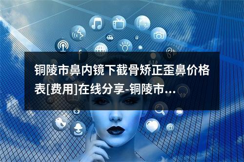 铜陵市鼻内镜下截骨矫正歪鼻价格表[费用]在线分享-铜陵市鼻内镜下截骨矫正歪鼻大概费用要多少呢