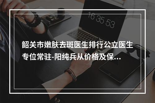 韶关市嫩肤去斑医生排行公立医生专位常驻-阳纯兵从价格及保持时间看挺好