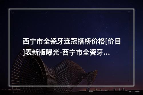 西宁市全瓷牙连冠搭桥价格[价目]表新版曝光-西宁市全瓷牙连冠搭桥价格