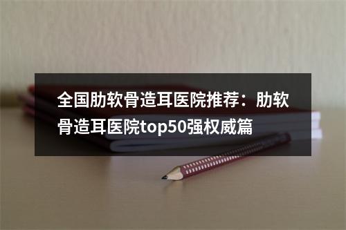 全国肋软骨造耳医院推荐：肋软骨造耳医院top50强权威篇