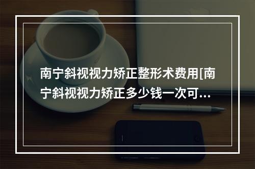 南宁斜视视力矫正整形术费用[南宁斜视视力矫正多少钱一次可以管多久]