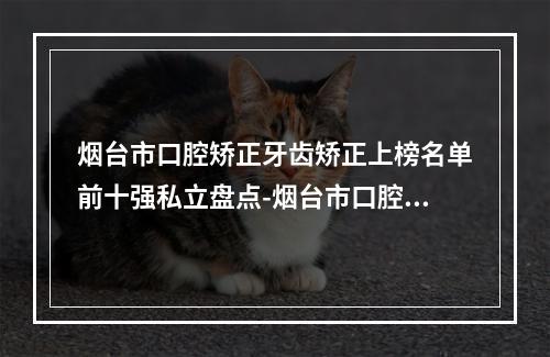 烟台市口腔矫正牙齿矫正上榜名单前十强私立盘点-烟台市口腔牙齿医生