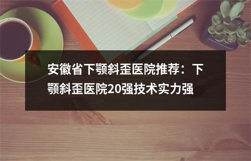 安徽省下颚斜歪医院推荐：下颚斜歪医院20强技术实力强