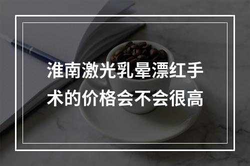 淮南激光乳晕漂红手术的价格会不会很高