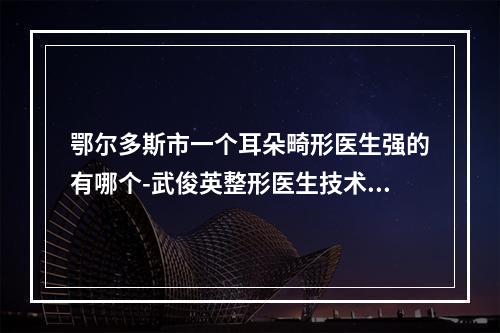 鄂尔多斯市一个耳朵畸形医生强的有哪个-武俊英整形医生技术到位