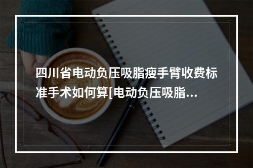 四川省电动负压吸脂瘦手臂收费标准手术如何算[电动负压吸脂瘦手臂均价为：22199元]