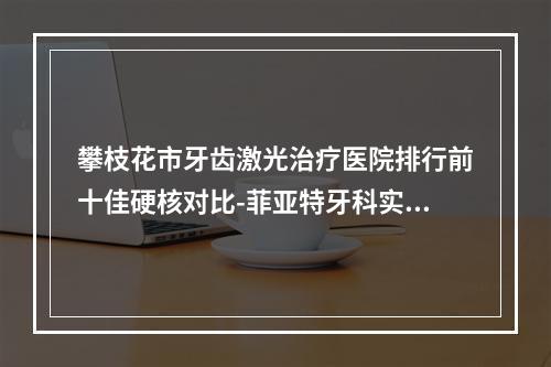 攀枝花市牙齿激光治疗医院排行前十佳硬核对比-菲亚特牙科实力稳中求胜