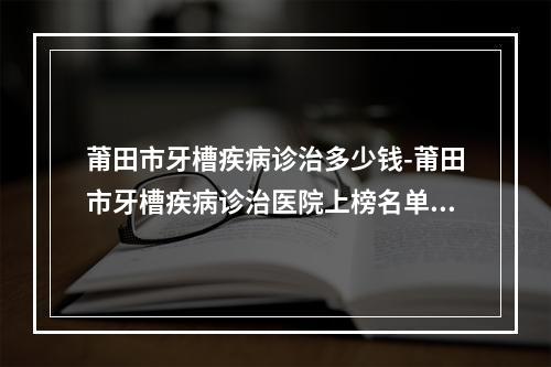 莆田市牙槽疾病诊治多少钱-莆田市牙槽疾病诊治医院上榜名单正规医生有那些