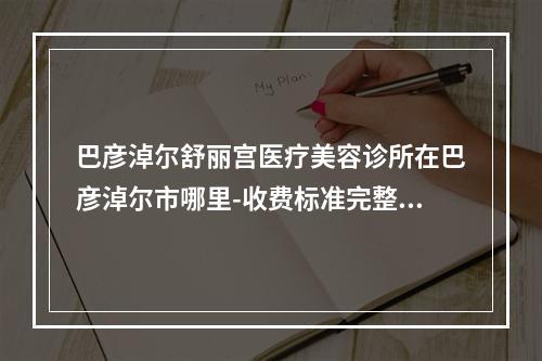 巴彦淖尔舒丽宫医疗美容诊所在巴彦淖尔市哪里-收费标准完整版