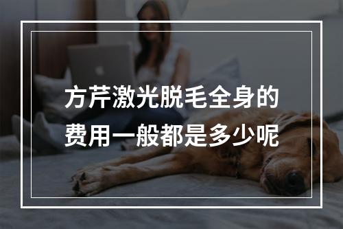 方芹激光脱毛全身的费用一般都是多少呢