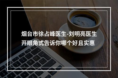 烟台市徐占峰医生-刘明亮医生开眼角式告诉你哪个好且实惠