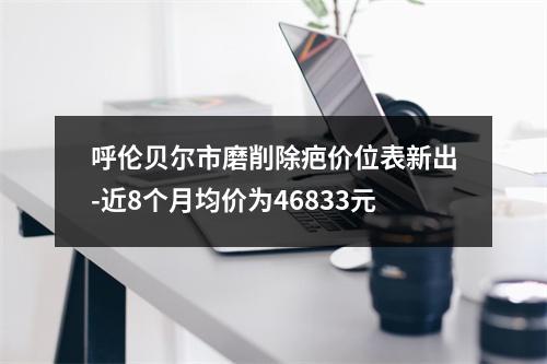 呼伦贝尔市磨削除疤价位表新出-近8个月均价为46833元