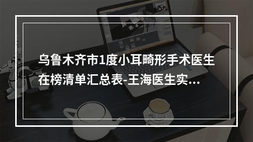 乌鲁木齐市1度小耳畸形手术医生在榜清单汇总表-王海医生实力和擅长大有不同