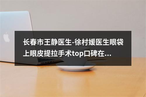 长春市王静医生-徐村媛医生眼袋上眼皮提拉手术top口碑在线