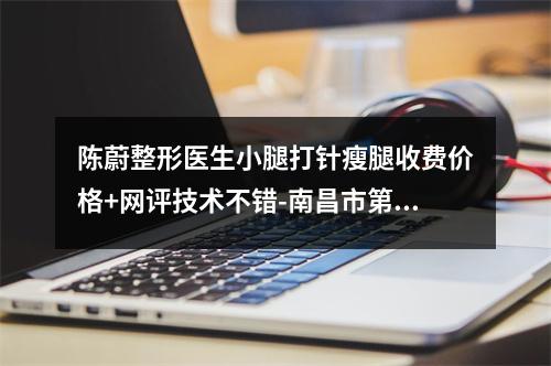 陈蔚整形医生小腿打针瘦腿收费价格+网评技术不错-南昌市第四医院