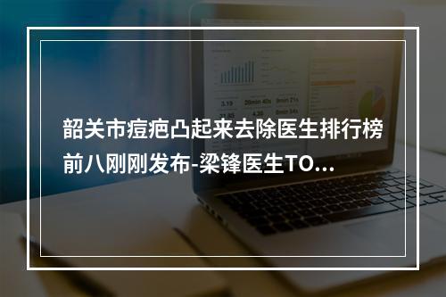 韶关市痘疤凸起来去除医生排行榜前八刚刚发布-梁锋医生TOP上榜理由没有失望