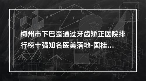 梅州市下巴歪通过牙齿矫正医院排行榜十强知名医美落地-国桂牙科诊所当地出名靠谱的医美