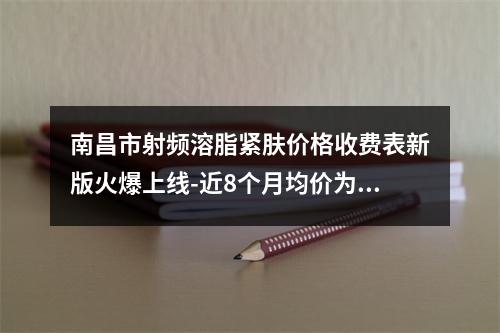 南昌市射频溶脂紧肤价格收费表新版火爆上线-近8个月均价为13819元