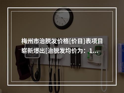 梅州市治脱发价格[价目]表项目崭新爆出[治脱发均价为：12104元]