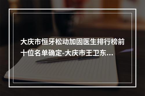 大庆市恒牙松动加固医生排行榜前十位名单确定-大庆市王卫东口腔医生