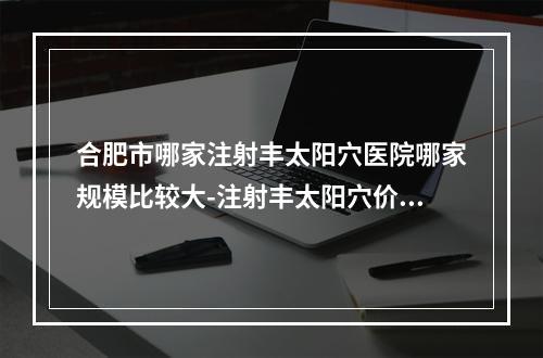 合肥市哪家注射丰太阳穴医院哪家规模比较大-注射丰太阳穴价格及优势