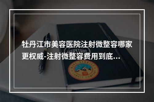 牡丹江市美容医院注射微整容哪家更权威-注射微整容费用到底怎么样