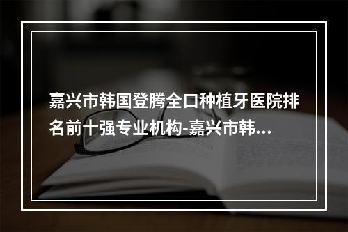 嘉兴市韩国登腾全口种植牙医院排名前十强专业机构-嘉兴市韩国登腾全口种植牙口腔医院