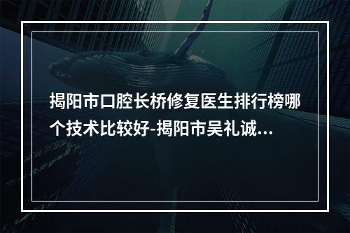 揭阳市口腔长桥修复医生排行榜哪个技术比较好-揭阳市吴礼诚口腔医生