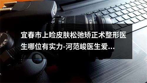 宜春市上睑皮肤松弛矫正术整形医生哪位有实力-河范峻医生爱美人士强烈推荐