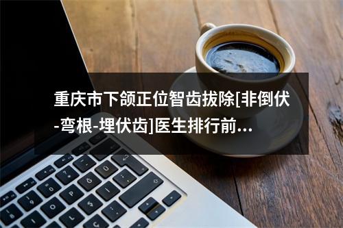 重庆市下颌正位智齿拔除[非倒伏-弯根-埋伏齿]医生排行前十选哪个-重庆市下颌正位智齿拔除[非倒伏-弯根-埋伏齿]口腔医生