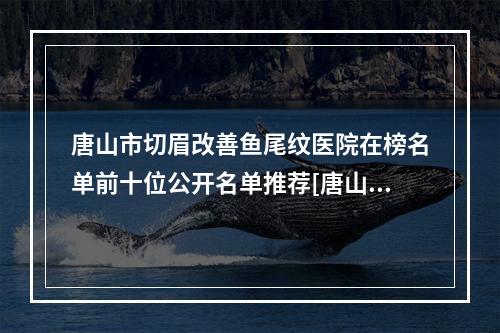 唐山市切眉改善鱼尾纹医院在榜名单前十位公开名单推荐[唐山安娜整形美容口碑价格一览]