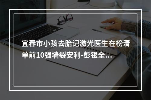 宜春市小孩去胎记激光医生在榜清单前10强墙裂安利-彭银全整形医生大咖口碑推荐