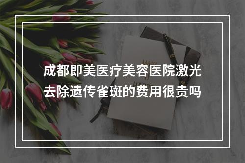 成都即美医疗美容医院激光去除遗传雀斑的费用很贵吗