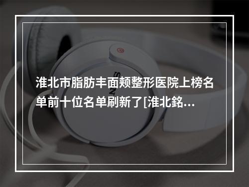 淮北市脂肪丰面颊整形医院上榜名单前十位名单刷新了[淮北銘一医疗美容揭晓实力高低]