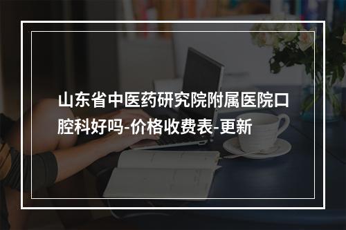 山东省中医药研究院附属医院口腔科好吗-价格收费表-更新