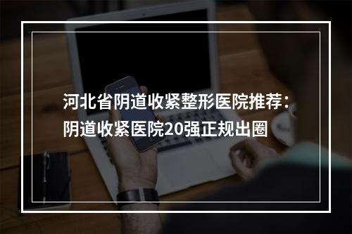 河北省阴道收紧整形医院推荐：阴道收紧医院20强正规出圈