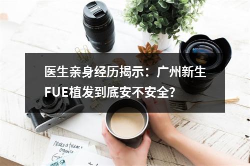 医生亲身经历揭示：广州新生FUE植发到底安不安全？