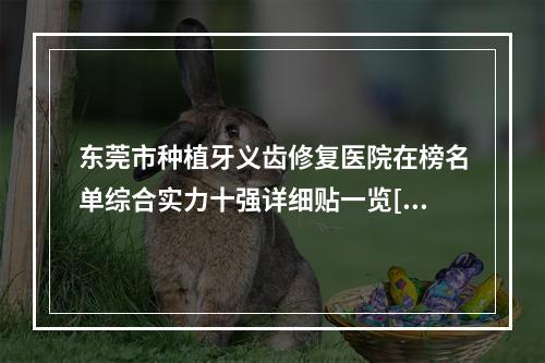 东莞市种植牙义齿修复医院在榜名单综合实力十强详细贴一览[东莞市种植牙义齿修复口腔医院优势尽显-各有千秋]