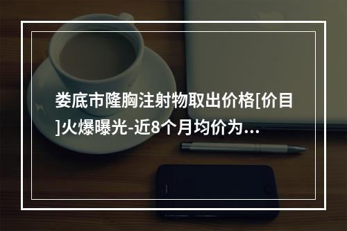 娄底市隆胸注射物取出价格[价目]火爆曝光-近8个月均价为34961元