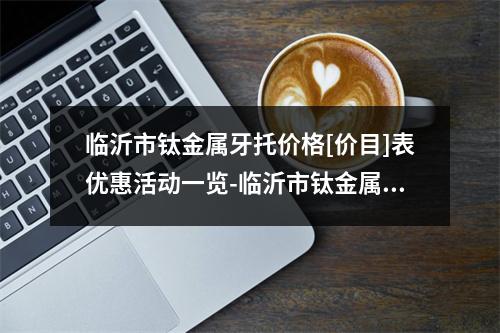 临沂市钛金属牙托价格[价目]表优惠活动一览-临沂市钛金属牙托价格