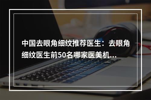 中国去眼角细纹推荐医生：去眼角细纹医生前50名哪家医美机构比较好